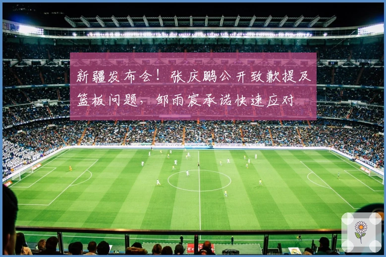 新疆发布会！张庆鹏公开致歉提及篮板问题，邹雨宸承诺快速应对
