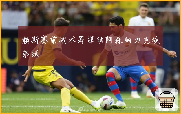 赖斯赛前战术筹谋助阿森纳力克埃弗顿