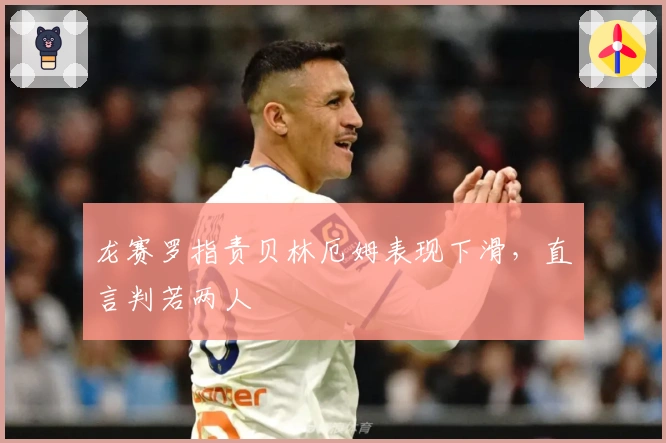 龙赛罗指责贝林厄姆表现下滑，直言判若两人