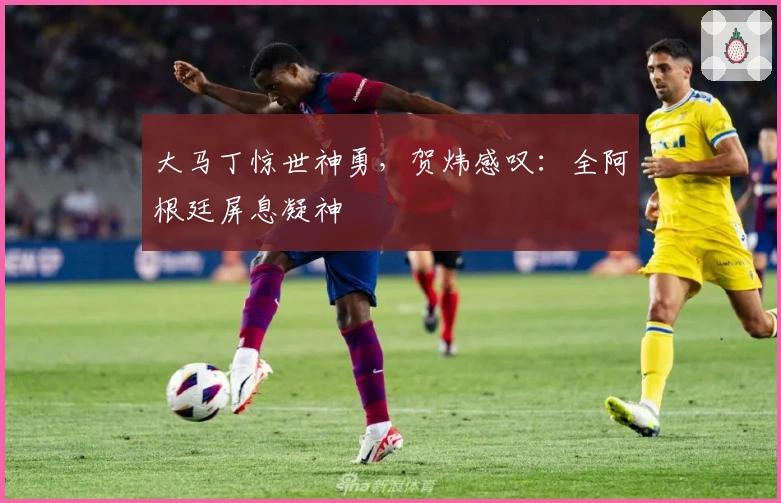 大马丁惊世神勇，贺炜感叹：全阿根廷屏息凝神