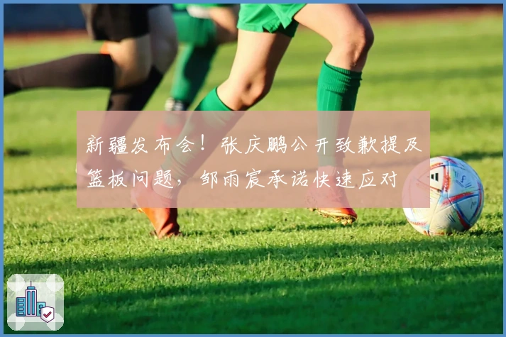 新疆发布会！张庆鹏公开致歉提及篮板问题，邹雨宸承诺快速应对